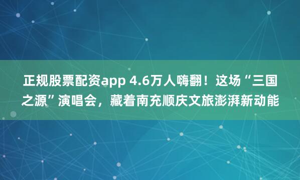 正规股票配资app 4.6万人嗨翻！这场“三国之源”演唱会，藏着南充顺庆文旅澎湃新动能