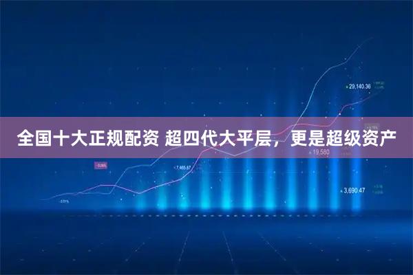 全国十大正规配资 超四代大平层，更是超级资产