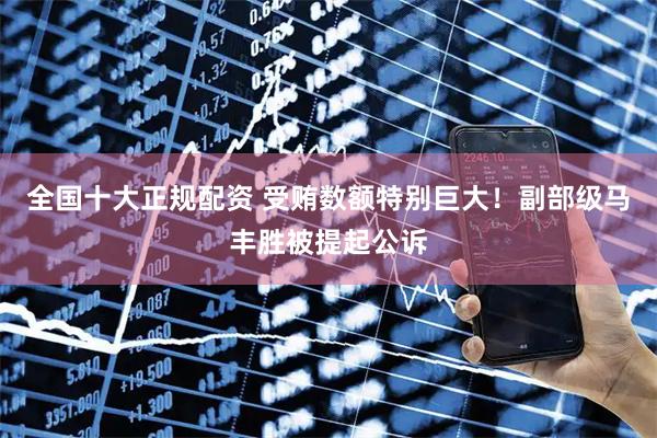 全国十大正规配资 受贿数额特别巨大！副部级马丰胜被提起公诉