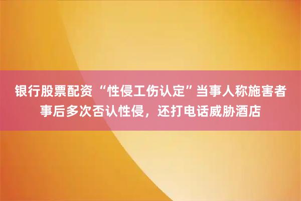 银行股票配资 “性侵工伤认定”当事人称施害者事后多次否认性侵，还打电话威胁酒店
