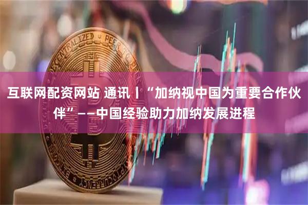 互联网配资网站 通讯丨“加纳视中国为重要合作伙伴”——中国经验助力加纳发展进程