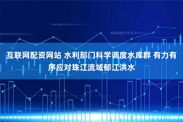 互联网配资网站 水利部门科学调度水库群 有力有序应对珠江流域郁江洪水