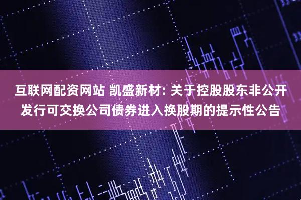 互联网配资网站 凯盛新材: 关于控股股东非公开发行可交换公司债券进入换股期的提示性公告