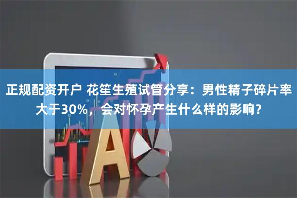 正规配资开户 花笙生殖试管分享：男性精子碎片率大于30%，会对怀孕产生什么样的影响？