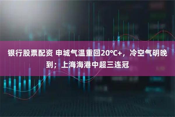 银行股票配资 申城气温重回20℃+，冷空气明晚到；上海海港中超三连冠