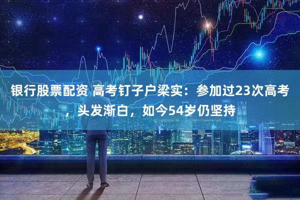 银行股票配资 高考钉子户梁实：参加过23次高考，头发渐白，如今54岁仍坚持
