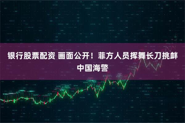 银行股票配资 画面公开！菲方人员挥舞长刀挑衅中国海警