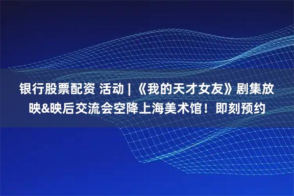 银行股票配资 活动 | 《我的天才女友》剧集放映&映后交流会空降上海美术馆！即刻预约