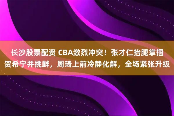 长沙股票配资 CBA激烈冲突！张才仁抬腿掌掴贺希宁并挑衅，周琦上前冷静化解，全场紧张升级