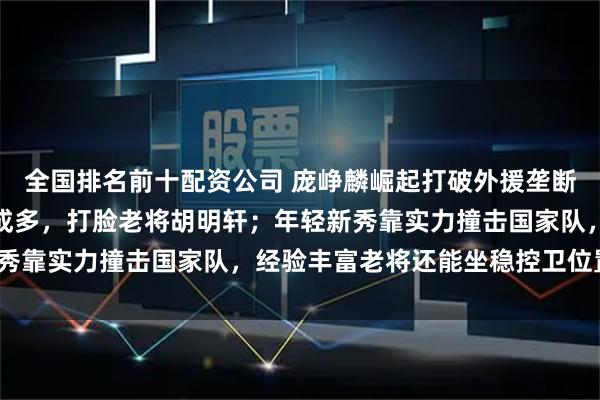全国排名前十配资公司 庞峥麟崛起打破外援垄断，场均二十二分投篮六成多，打脸老将胡明轩；年轻新秀靠实力撞击国家队，经验丰富老将还能坐稳控卫位置吗？