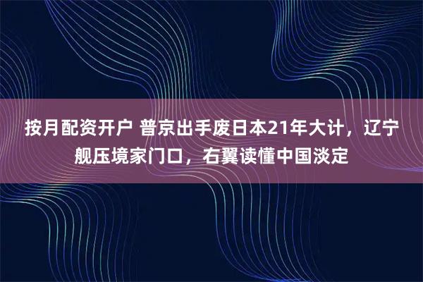 按月配资开户 普京出手废日本21年大计，辽宁舰压境家门口，右翼读懂中国淡定