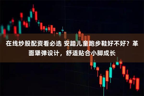 在线炒股配资看必选 安踏儿童跑步鞋好不好？革面犟弹设计，舒适贴合小脚成长