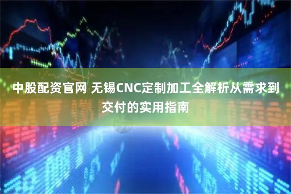 中股配资官网 无锡CNC定制加工全解析从需求到交付的实用指南