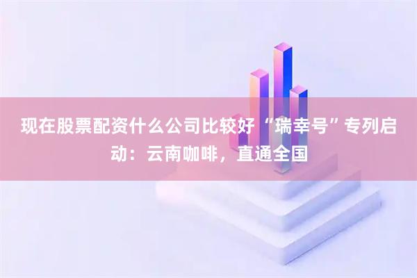 现在股票配资什么公司比较好 “瑞幸号”专列启动：云南咖啡，直通全国