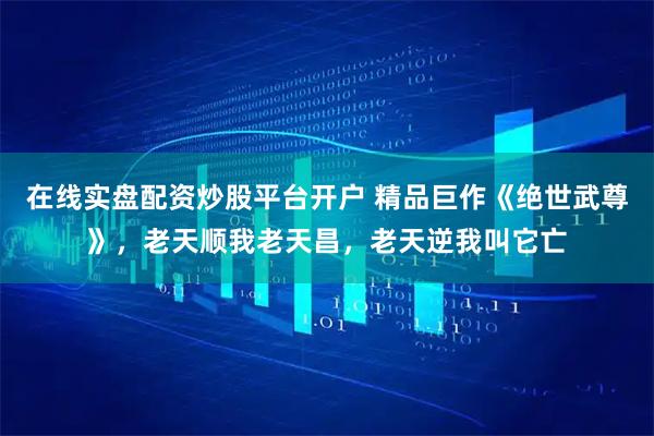 在线实盘配资炒股平台开户 精品巨作《绝世武尊》，老天顺我老天昌，老天逆我叫它亡