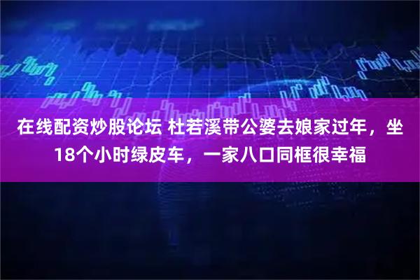 在线配资炒股论坛 杜若溪带公婆去娘家过年，坐18个小时绿皮车，一家八口同框很幸福