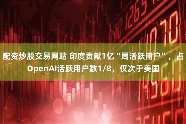 配资炒股交易网站 印度贡献1亿“周活跃用户”，占OpenAI活跃用户数1/8，仅次于美国