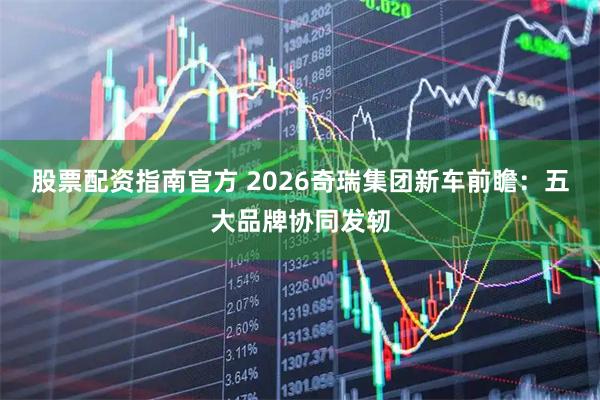 股票配资指南官方 2026奇瑞集团新车前瞻：五大品牌协同发轫