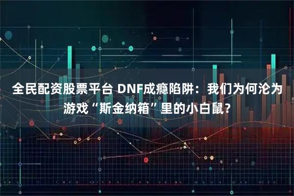 全民配资股票平台 DNF成瘾陷阱：我们为何沦为游戏“斯金纳箱”里的小白鼠？