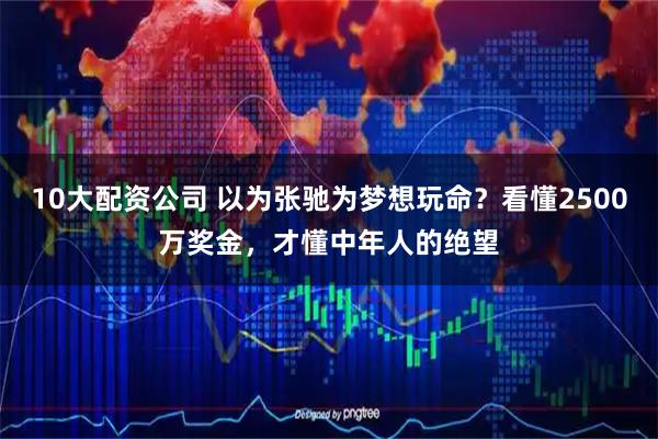 10大配资公司 以为张驰为梦想玩命？看懂2500万奖金，才懂中年人的绝望
