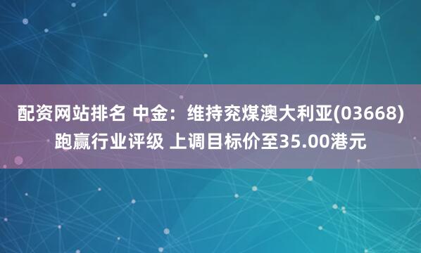 配资网站排名 中金：维持兖煤澳大利亚(03668)跑赢行业评级 上调目标价至35.00港元