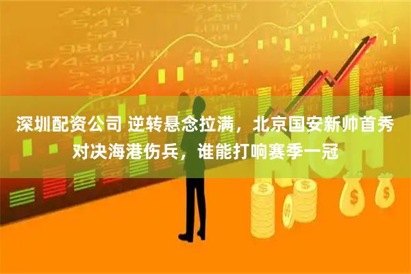 深圳配资公司 逆转悬念拉满，北京国安新帅首秀对决海港伤兵，谁能打响赛季一冠