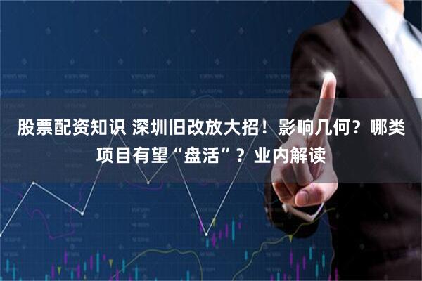 股票配资知识 深圳旧改放大招！影响几何？哪类项目有望“盘活”？业内解读