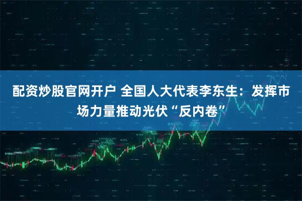 配资炒股官网开户 全国人大代表李东生：发挥市场力量推动光伏“反内卷”