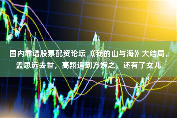 国内靠谱股票配资论坛 《我的山与海》大结局，孟思远去世，高翔追到方婉之，还有了女儿