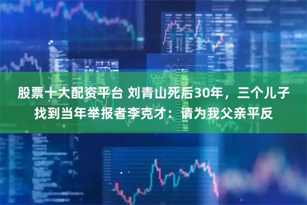 股票十大配资平台 刘青山死后30年，三个儿子找到当年举报者李克才：请为我父亲平反