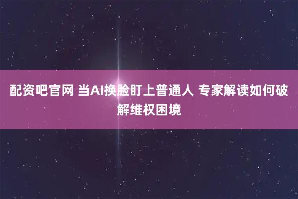 配资吧官网 当AI换脸盯上普通人 专家解读如何破解维权困境