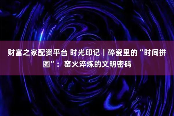 财富之家配资平台 时光印记｜碎瓷里的“时间拼图”：窑火淬炼的文明密码