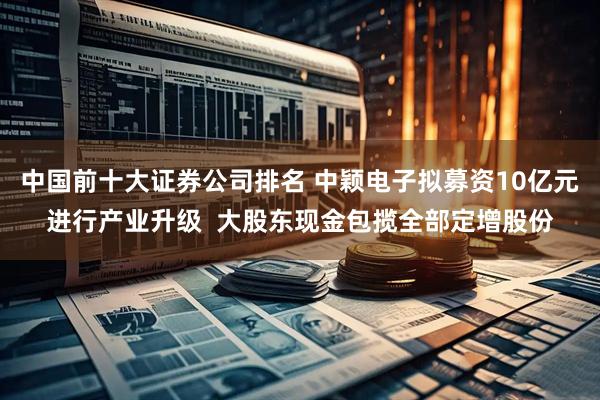 中国前十大证券公司排名 中颖电子拟募资10亿元进行产业升级  大股东现金包揽全部定增股份